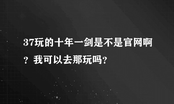 37玩的十年一剑是不是官网啊？我可以去那玩吗？