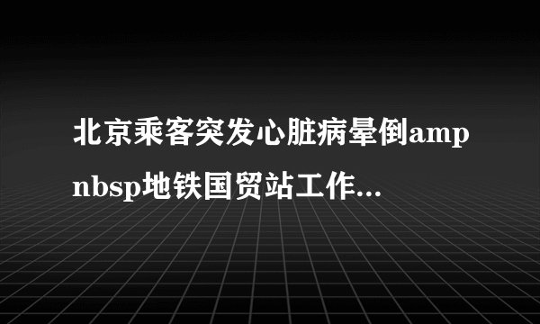 北京乘客突发心脏病晕倒ampnbsp地铁国贸站工作人及时救助