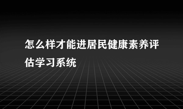 怎么样才能进居民健康素养评估学习系统