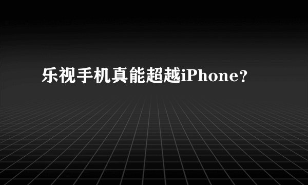 乐视手机真能超越iPhone？