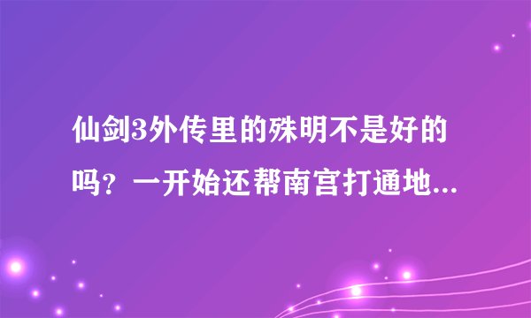 仙剑3外传里的殊明不是好的吗？一开始还帮南宫打通地脉最后怎么成坏的了？给详细剧情