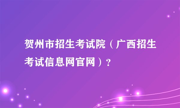 贺州市招生考试院(广西招生考试信息网官网)?