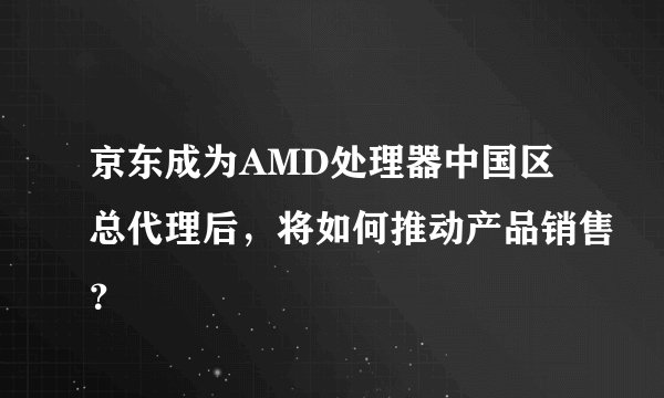 京东成为AMD处理器中国区总代理后，将如何推动产品销售？