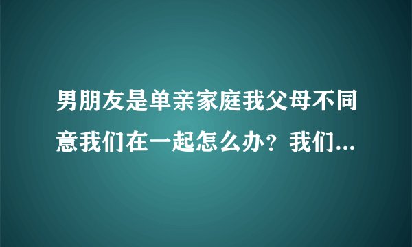 男朋友是单亲家庭我父母不同意我们在一起怎么办？我们谈好几年了现在刚怀了小孩我父母说他家没钱又没有妈