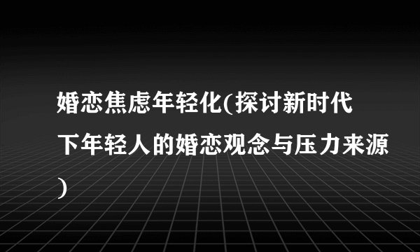婚恋焦虑年轻化(探讨新时代下年轻人的婚恋观念与压力来源)