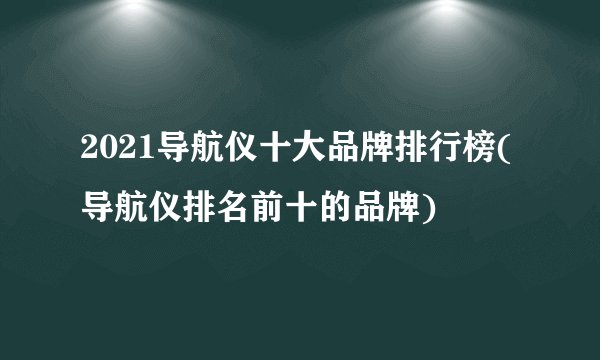 2021导航仪十大品牌排行榜(导航仪排名前十的品牌)