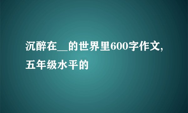 沉醉在__的世界里600字作文,五年级水平的