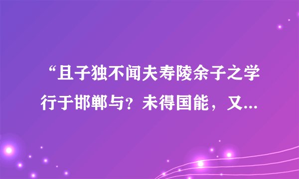 “且子独不闻夫寿陵余子之学行于邯郸与？未得国能，又失其故行矣，直匍匐而归耳。” 的意思