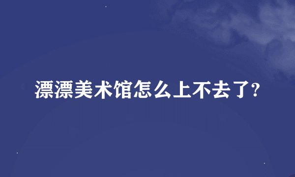 漂漂美术馆怎么上不去了?