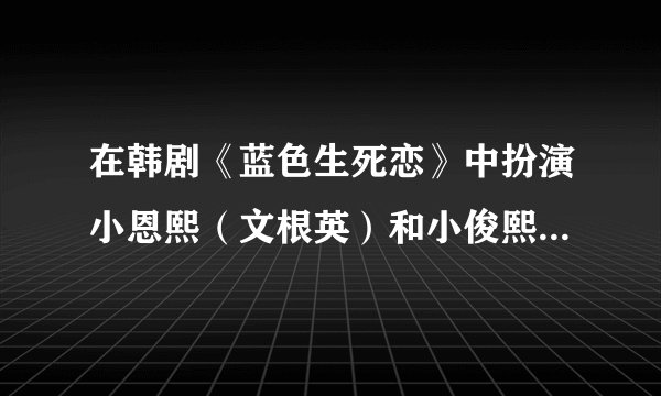 在韩剧《蓝色生死恋》中扮演小恩熙（文根英）和小俊熙（崔宇革）的资料？