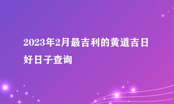 2023年2月最吉利的黄道吉日 好日子查询
