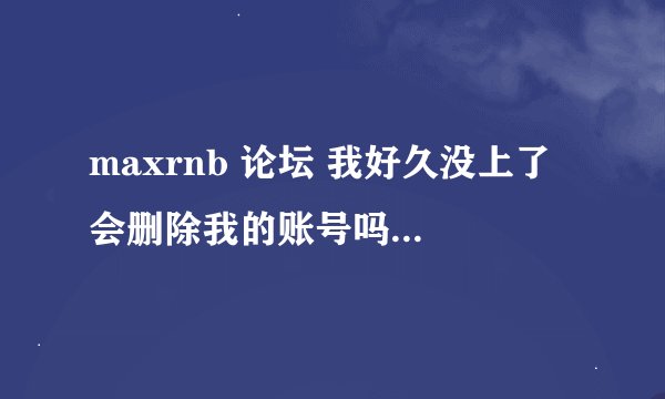 maxrnb 论坛 我好久没上了 会删除我的账号吗？ 为什么我输入账号密码上不去 账号密码肯定对的