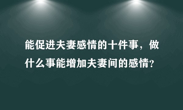能促进夫妻感情的十件事，做什么事能增加夫妻间的感情？