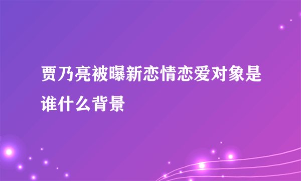 贾乃亮被曝新恋情恋爱对象是谁什么背景