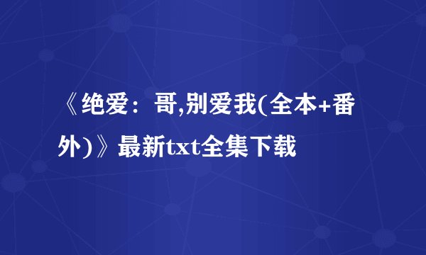 《绝爱：哥,别爱我(全本+番外)》最新txt全集下载