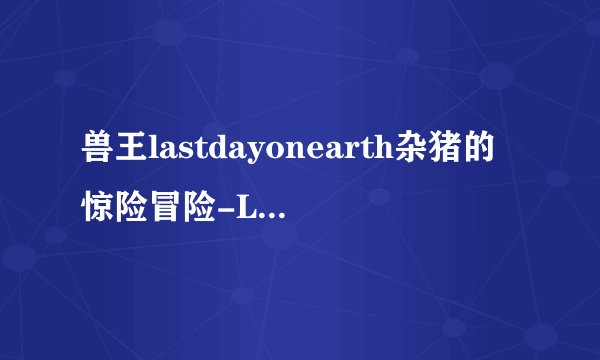 兽王lastdayonearth杂猪的惊险冒险-Last Day on Earth：兽王与杂猪冒险！