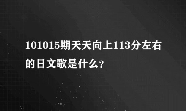 101015期天天向上113分左右的日文歌是什么？