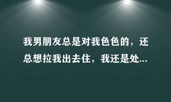 我男朋友总是对我色色的，还总想拉我出去住，我还是处女呢，怎么办？我很爱男朋友，该不该给他，我22