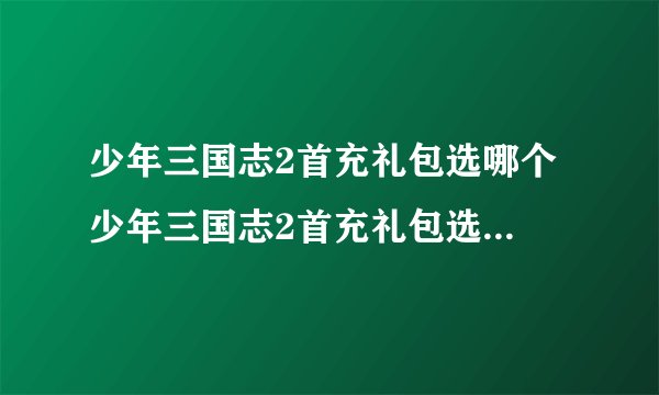 少年三国志2首充礼包选哪个 少年三国志2首充礼包选哪个比较好