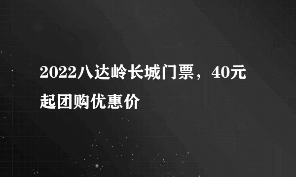2022八达岭长城门票，40元起团购优惠价