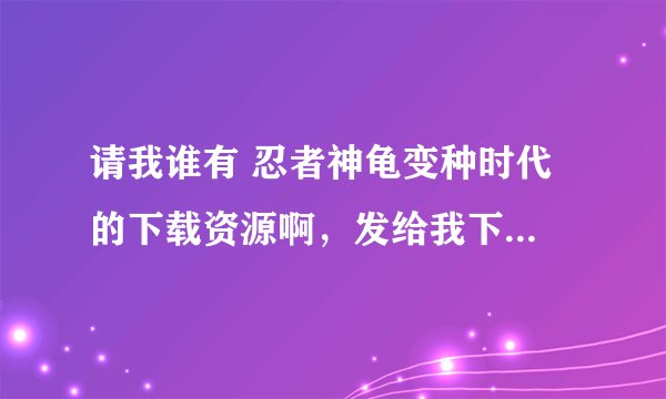请我谁有 忍者神龟变种时代 的下载资源啊，发给我下，不慎感激！！