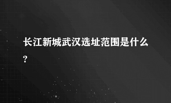 长江新城武汉选址范围是什么?