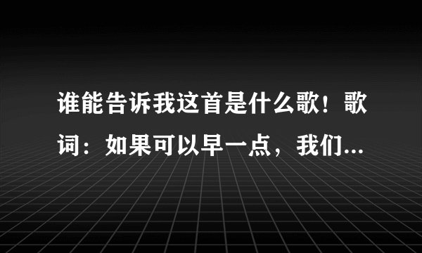 谁能告诉我这首是什么歌！歌词：如果可以早一点，我们相遇到相恋，我怎么舍得轻易把你疏远 谢谢啊！！