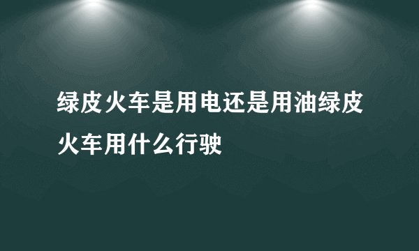绿皮火车是用电还是用油绿皮火车用什么行驶