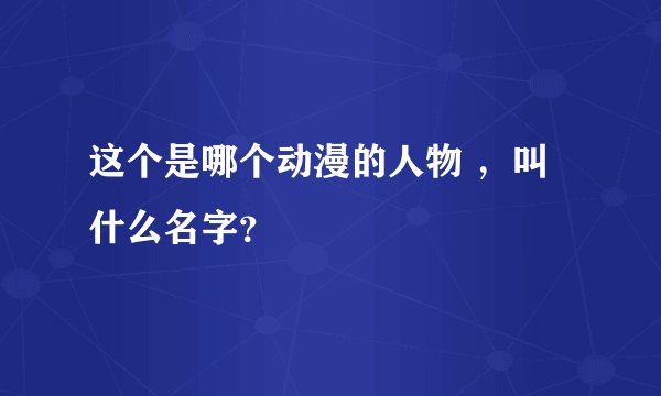 这个是哪个动漫的人物 ，叫什么名字？