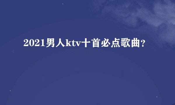 2021男人ktv十首必点歌曲？