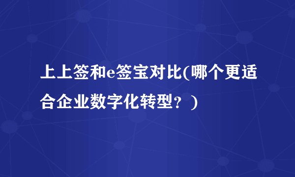 上上签和e签宝对比(哪个更适合企业数字化转型？)