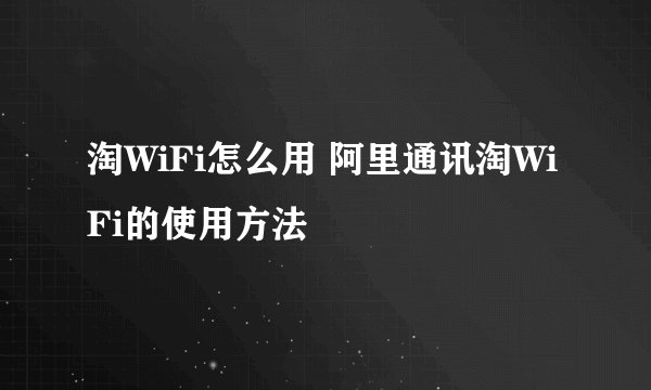 淘WiFi怎么用 阿里通讯淘WiFi的使用方法