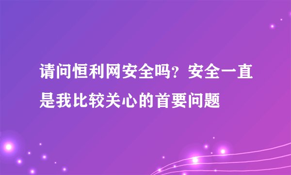 请问恒利网安全吗？安全一直是我比较关心的首要问题