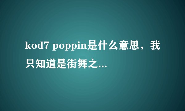 kod7 poppin是什么意思，我只知道是街舞之类的，但是不知道具体是什么的缩写，谁知道告诉一下我哈！！谢啦