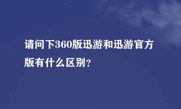 请问下360版迅游和迅游官方版有什么区别？