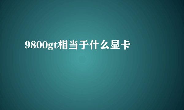 9800gt相当于什么显卡