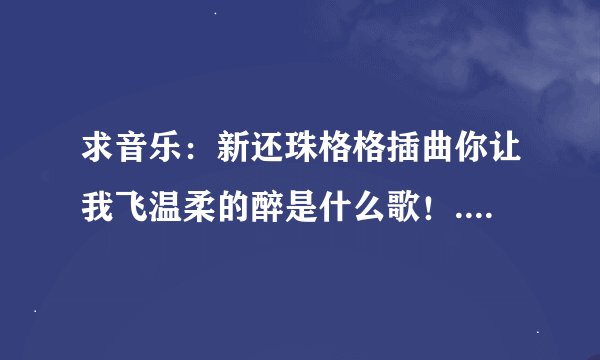 求音乐：新还珠格格插曲你让我飞温柔的醉是什么歌！.................................................