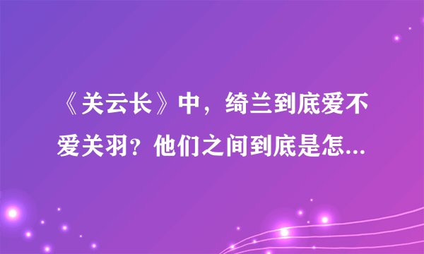 《关云长》中，绮兰到底爱不爱关羽？他们之间到底是怎样的感情？为什么最后绮兰要拿刀捅他？