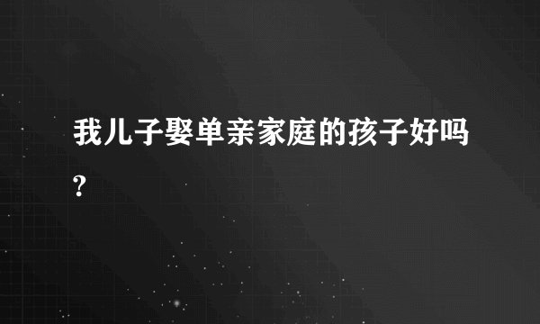 我儿子娶单亲家庭的孩子好吗?