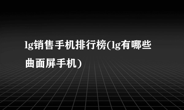 lg销售手机排行榜(lg有哪些曲面屏手机)