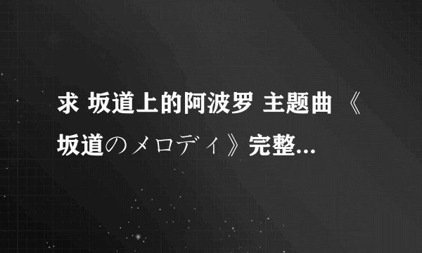 求 坂道上的阿波罗 主题曲 《坂道のメロディ》完整op！有的请发 53822535@qq.com O(∩_∩)O谢谢叻！