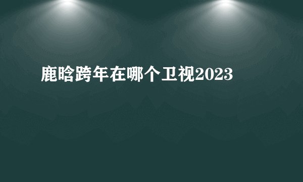 鹿晗跨年在哪个卫视2023