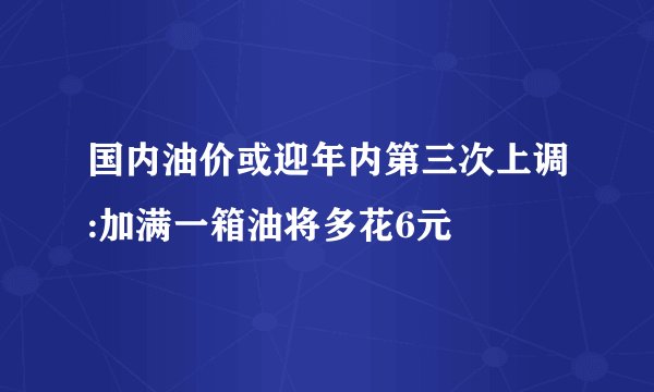 国内油价或迎年内第三次上调:加满一箱油将多花6元