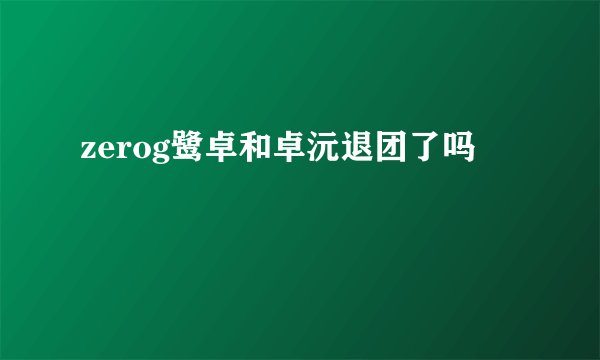 zerog鹭卓和卓沅退团了吗