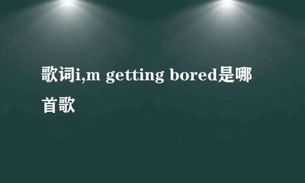 歌词i,m getting bored是哪首歌