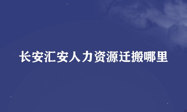 长安汇安人力资源迁搬哪里