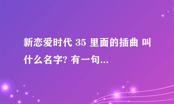 新恋爱时代 35 里面的插曲 叫什么名字? 有一句歌词:心里的滋味~~~~