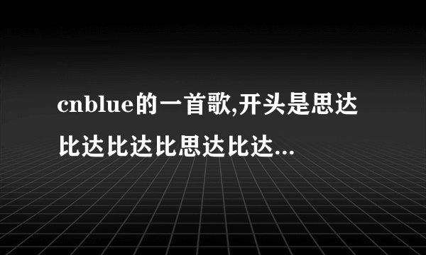cnblue的一首歌,开头是思达比达比达比思达比达的哼唱,,这首个叫什么