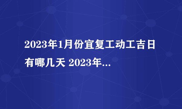 2023年1月份宜复工动工吉日有哪几天 2023年1月份宜复工动工吉日一览...