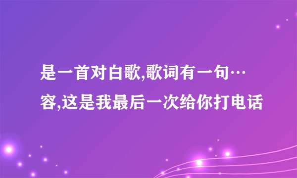 是一首对白歌,歌词有一句…容,这是我最后一次给你打电话